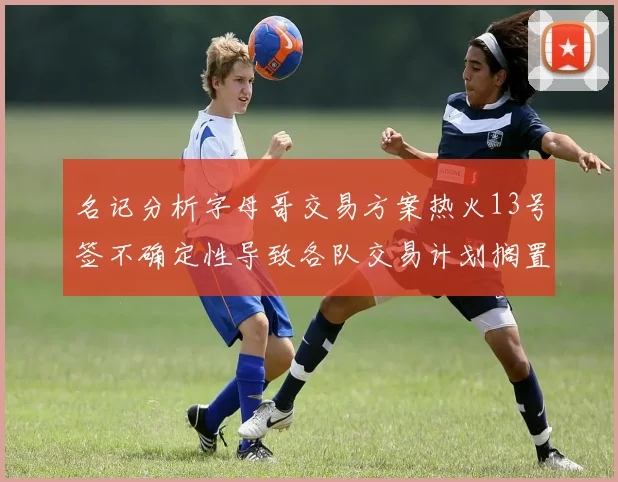 名记分析字母哥交易方案热火13号签不确定性导致各队交易计划搁置