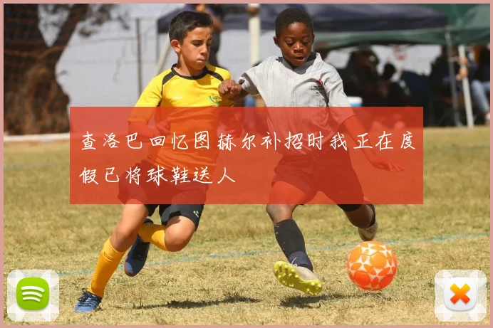 查洛巴回忆图赫尔补招时我正在度假已将球鞋送人