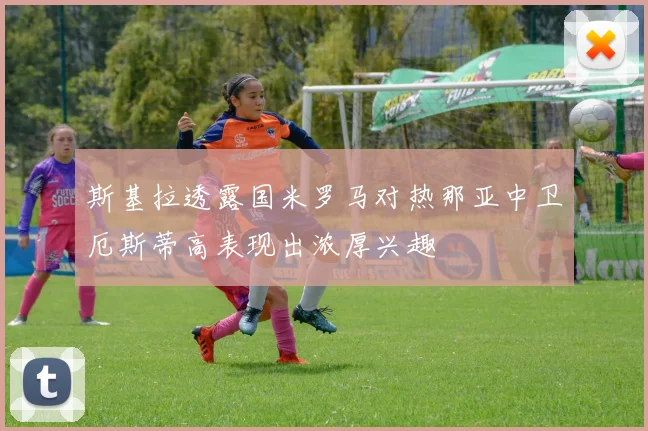 斯基拉透露国米罗马对热那亚中卫厄斯蒂高表现出浓厚兴趣