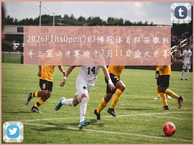 2026FIBAOpen3x3博冠体育杯安徽利辛三篮公开赛将于7月11日盛大开幕