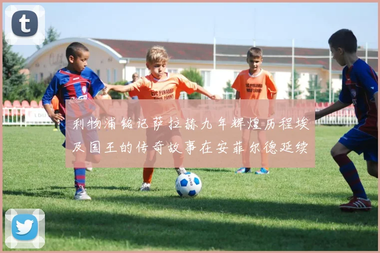 利物浦铭记萨拉赫九年辉煌历程埃及国王的传奇故事在安菲尔德延续