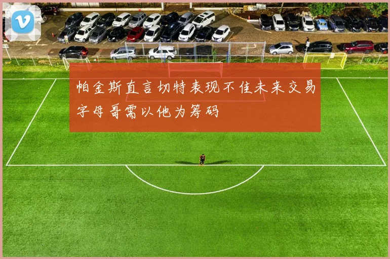 帕金斯直言切特表现不佳未来交易字母哥需以他为筹码