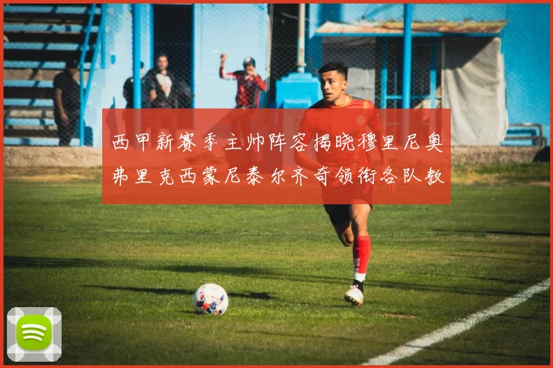 西甲新赛季主帅阵容揭晓穆里尼奥弗里克西蒙尼泰尔齐奇领衔各队教练团