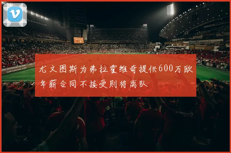 尤文图斯为弗拉霍维奇提供600万欧年薪合同不接受则将离队