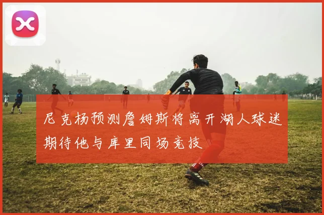 尼克杨预测詹姆斯将离开湖人球迷期待他与库里同场竞技