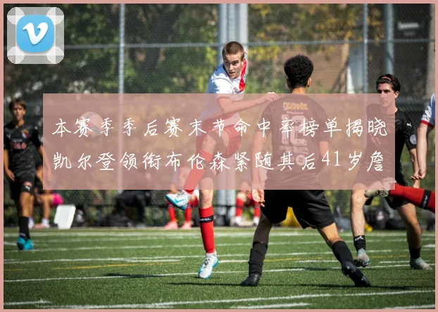 本赛季季后赛末节命中率榜单揭晓凯尔登领衔布伦森紧随其后41岁詹姆斯也在其中