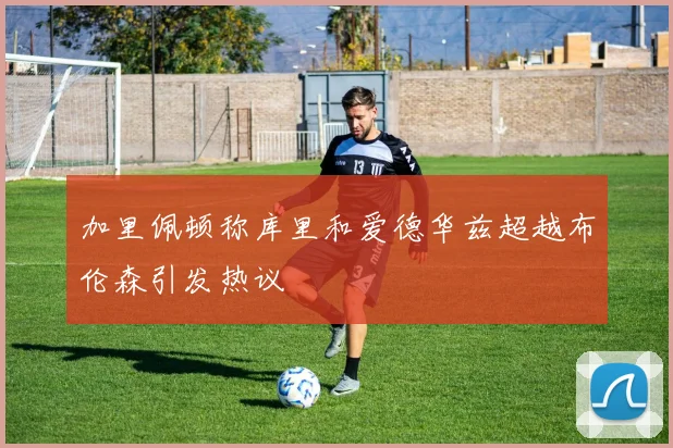 加里佩顿称库里和爱德华兹超越布伦森引发热议
