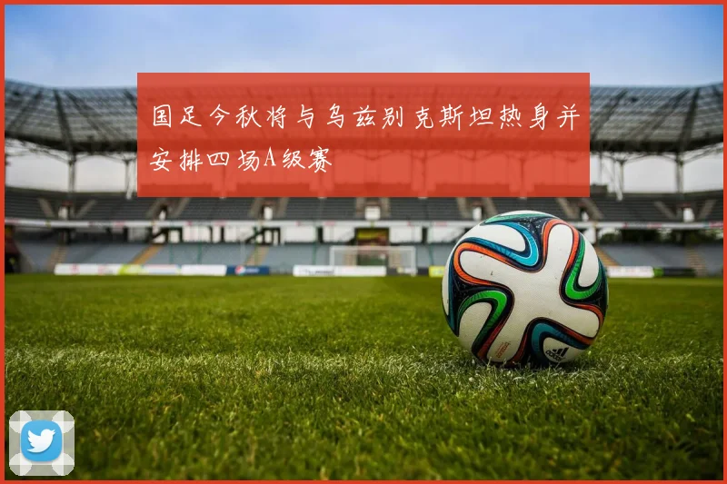 国足今秋将与乌兹别克斯坦热身并安排四场A级赛
