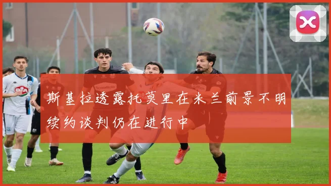 斯基拉透露托莫里在米兰前景不明续约谈判仍在进行中