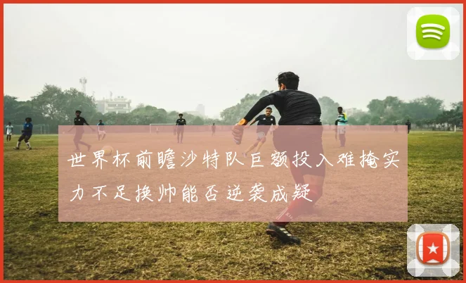 世界杯前瞻沙特队巨额投入难掩实力不足换帅能否逆袭成疑