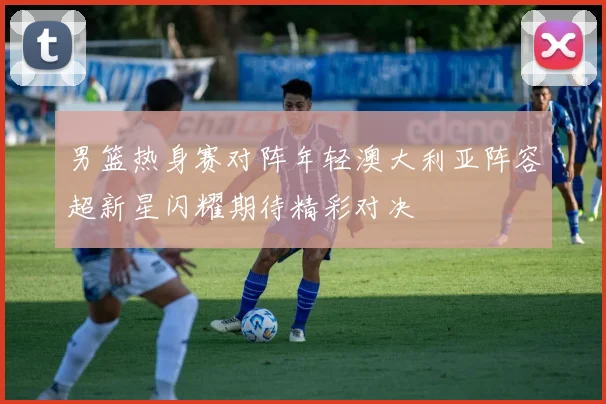 男篮热身赛对阵年轻澳大利亚阵容超新星闪耀期待精彩对决